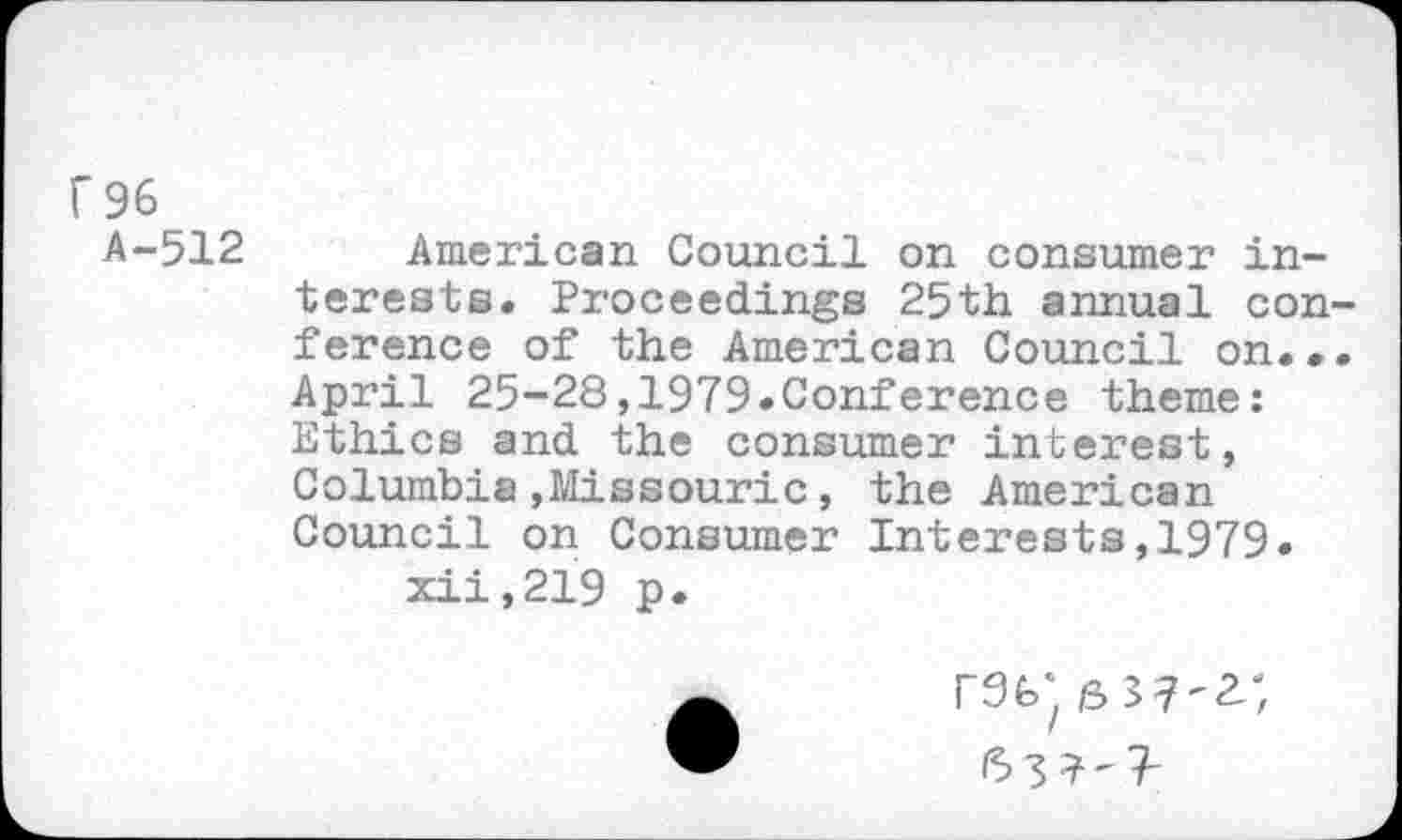 ﻿r 96
A-512
American Council on consumer interests. Proceedings 25th annual con ference of the American Council on.• April 25-28,1979.Conference theme: Ethics and the consumer interest, Columbia»Missouric, the American Council on Consumer Interests,1979.
xii,219 p.
rat; 6 3?^;